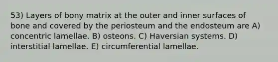 53) Layers of bony matrix at the outer and inner surfaces of bone and covered by the periosteum and the endosteum are A) concentric lamellae. B) osteons. C) Haversian systems. D) interstitial lamellae. E) circumferential lamellae.