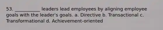 53. ___________ leaders lead employees by aligning employee goals with the leader's goals. a. Directive b. Transactional c. Transformational d. Achievement-oriented