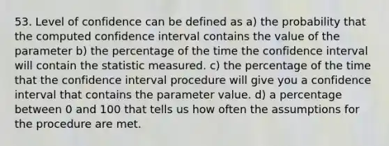 53. Level of confidence can be defined as a) the probability that the computed confidence interval contains the value of the parameter b) the percentage of the time the confidence interval will contain the statistic measured. c) the percentage of the time that the confidence interval procedure will give you a confidence interval that contains the parameter value. d) a percentage between 0 and 100 that tells us how often the assumptions for the procedure are met.