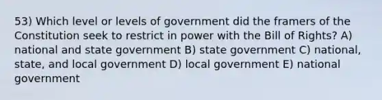 53) Which level or levels of government did the framers of the Constitution seek to restrict in power with the Bill of Rights? A) national and state government B) state government C) national, state, and local government D) local government E) national government