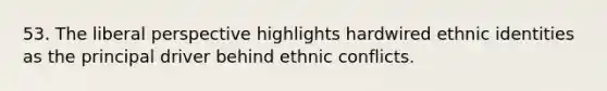 53. The liberal perspective highlights hardwired ethnic identities as the principal driver behind ethnic conflicts.