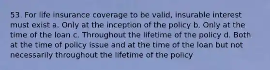 53. For life insurance coverage to be valid, insurable interest must exist a. Only at the inception of the policy b. Only at the time of the loan c. Throughout the lifetime of the policy d. Both at the time of policy issue and at the time of the loan but not necessarily throughout the lifetime of the policy