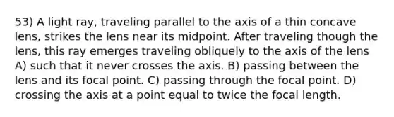 53) A light ray, traveling parallel to the axis of a thin concave lens, strikes the lens near its midpoint. After traveling though the lens, this ray emerges traveling obliquely to the axis of the lens A) such that it never crosses the axis. B) passing between the lens and its focal point. C) passing through the focal point. D) crossing the axis at a point equal to twice the focal length.