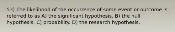 53) The likelihood of the occurrence of some event or outcome is referred to as A) the significant hypothesis. B) the null hypothesis. C) probability. D) the research hypothesis.