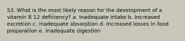 53. What is the most likely reason for the development of a vitamin B 12 deficiency? a. ​Inadequate intake b. ​Increased excretion c. ​Inadequate absorption d. ​Increased losses in food preparation e. Inadequate digestion​