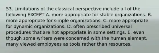 53. Limitations of the classical perspective include all of the following EXCEPT A. more appropriate for stable organizations. B. more appropriate for simple organizations. C. more appropriate for dynamic organizations. D. often prescribed universal procedures that are not appropriate in some settings. E. even though some writers were concerned with the human element, many viewed employees as tools rather than resources.