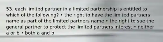 53. each limited partner in a limited partnership is entitled to which of the following? • the right to have the limited partners name as part of the limited partners name • the right to sue the general partner to protect the limited partners interest • neither a or b • both a and b