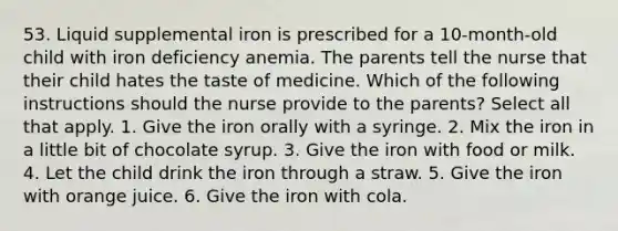 53. Liquid supplemental iron is prescribed for a 10-month-old child with iron deficiency anemia. The parents tell the nurse that their child hates the taste of medicine. Which of the following instructions should the nurse provide to the parents? Select all that apply. 1. Give the iron orally with a syringe. 2. Mix the iron in a little bit of chocolate syrup. 3. Give the iron with food or milk. 4. Let the child drink the iron through a straw. 5. Give the iron with orange juice. 6. Give the iron with cola.