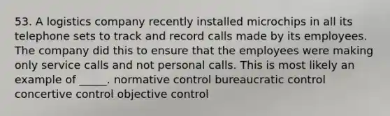 53. A logistics company recently installed microchips in all its telephone sets to track and record calls made by its employees. The company did this to ensure that the employees were making only service calls and not personal calls. This is most likely an example of _____. normative control bureaucratic control concertive control objective control