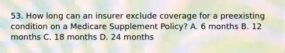 53. How long can an insurer exclude coverage for a preexisting condition on a Medicare Supplement Policy? A. 6 months B. 12 months C. 18 months D. 24 months