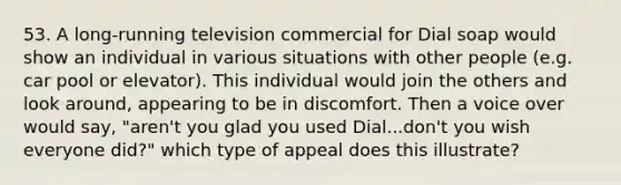 53. A long-running television commercial for Dial soap would show an individual in various situations with other people (e.g. car pool or elevator). This individual would join the others and look around, appearing to be in discomfort. Then a voice over would say, "aren't you glad you used Dial...don't you wish everyone did?" which type of appeal does this illustrate?