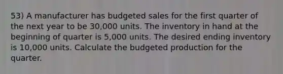 53) A manufacturer has budgeted sales for the first quarter of the next year to be 30,000 units. The inventory in hand at the beginning of quarter is 5,000 units. The desired ending inventory is 10,000 units. Calculate the budgeted production for the quarter.