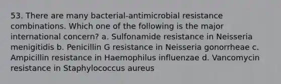 53. There are many bacterial-antimicrobial resistance combinations. Which one of the following is the major international concern? a. Sulfonamide resistance in Neisseria menigitidis b. Penicillin G resistance in Neisseria gonorrheae c. Ampicillin resistance in Haemophilus influenzae d. Vancomycin resistance in Staphylococcus aureus