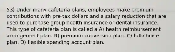 53) Under many cafeteria plans, employees make premium contributions with pre-tax dollars and a salary reduction that are used to purchase group health insurance or dental insurance. This type of cafeteria plan is called a A) health reimbursement arrangement plan. B) premium conversion plan. C) full-choice plan. D) flexible spending account plan.