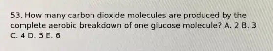 53. How many carbon dioxide molecules are produced by the complete aerobic breakdown of one glucose molecule? A. 2 B. 3 C. 4 D. 5 E. 6