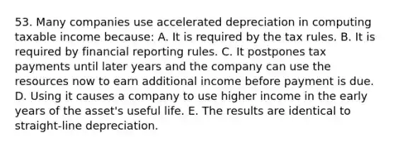 53. Many companies use accelerated depreciation in computing taxable income because: A. It is required by the tax rules. B. It is required by financial reporting rules. C. It postpones tax payments until later years and the company can use the resources now to earn additional income before payment is due. D. Using it causes a company to use higher income in the early years of the asset's useful life. E. The results are identical to straight-line depreciation.