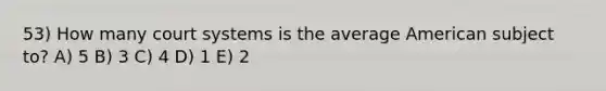 53) How many court systems is the average American subject to? A) 5 B) 3 C) 4 D) 1 E) 2