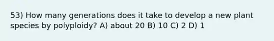 53) How many generations does it take to develop a new plant species by polyploidy? A) about 20 B) 10 C) 2 D) 1