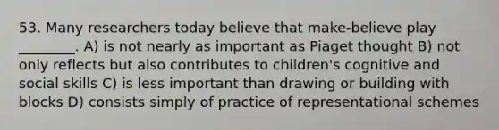 53. Many researchers today believe that make-believe play ________. A) is not nearly as important as Piaget thought B) not only reflects but also contributes to children's cognitive and social skills C) is less important than drawing or building with blocks D) consists simply of practice of representational schemes