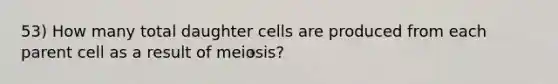 53) How many total daughter cells are produced from each parent cell as a result of meiosis?