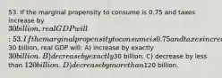 53. If the marginal propensity to consume is 0.75 and taxes increase by 30 billion, real GDP will: 53. If the marginal propensity to consume is 0.75 and taxes increase by30 billion, real GDP will: A) increase by exactly 30 billion. B) decrease by exactly30 billion. C) decrease by less than 120 billion. D) decrease by more than120 billion.