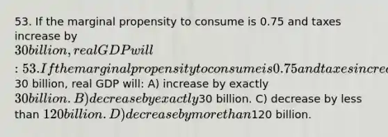 53. If the marginal propensity to consume is 0.75 and taxes increase by 30 billion, real GDP will: 53. If the marginal propensity to consume is 0.75 and taxes increase by30 billion, real GDP will: A) increase by exactly 30 billion. B) decrease by exactly30 billion. C) decrease by less than 120 billion. D) decrease by more than120 billion.