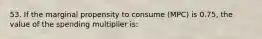 53. If the marginal propensity to consume (MPC) is 0.75, the value of the spending multiplier is: