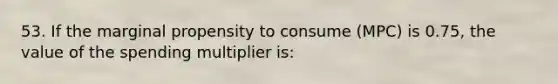 53. If the marginal propensity to consume (MPC) is 0.75, the value of the spending multiplier is: