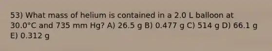 53) What mass of helium is contained in a 2.0 L balloon at 30.0°C and 735 mm Hg? A) 26.5 g B) 0.477 g C) 514 g D) 66.1 g E) 0.312 g