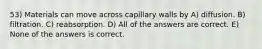 53) Materials can move across capillary walls by A) diffusion. B) filtration. C) reabsorption. D) All of the answers are correct. E) None of the answers is correct.