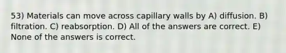 53) Materials can move across capillary walls by A) diffusion. B) filtration. C) reabsorption. D) All of the answers are correct. E) None of the answers is correct.