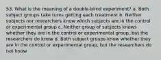 53. What is the meaning of a double-blind experiment? a. Both subject groups take turns getting each treatment b. Neither subjects nor researchers know which subjects are in the control or experimental group c. Neither group of subjects knows whether they are in the control or experimental group, but the researchers do know d. Both subject groups know whether they are in the control or experimental group, but the researchers do not know