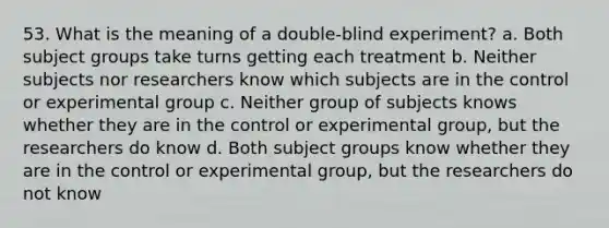 53. What is the meaning of a double-blind experiment? a. Both subject groups take turns getting each treatment b. Neither subjects nor researchers know which subjects are in the control or experimental group c. Neither group of subjects knows whether they are in the control or experimental group, but the researchers do know d. Both subject groups know whether they are in the control or experimental group, but the researchers do not know