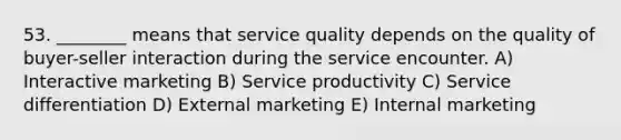 53. ________ means that service quality depends on the quality of buyer-seller interaction during the service encounter. A) Interactive marketing B) Service productivity C) Service differentiation D) External marketing E) Internal marketing