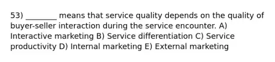 53) ________ means that service quality depends on the quality of buyer-seller interaction during the service encounter. A) Interactive marketing B) Service differentiation C) Service productivity D) Internal marketing E) External marketing