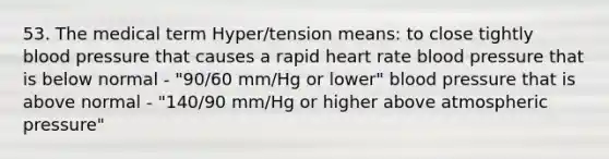 53. The medical term Hyper/tension means: to close tightly blood pressure that causes a rapid heart rate blood pressure that is below normal - "90/60 mm/Hg or lower" blood pressure that is above normal - "140/90 mm/Hg or higher above atmospheric pressure"