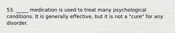 53. _____ medication is used to treat many psychological conditions. It is generally effective, but it is not a "cure" for any disorder.