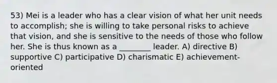 53) Mei is a leader who has a clear vision of what her unit needs to accomplish; she is willing to take personal risks to achieve that vision, and she is sensitive to the needs of those who follow her. She is thus known as a ________ leader. A) directive B) supportive C) participative D) charismatic E) achievement-oriented