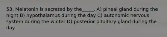 53. Melatonin is secreted by the_____. A) pineal gland during the night B) hypothalamus during the day C) autonomic nervous system during the winter D) posterior pituitary gland during the day