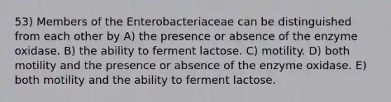 53) Members of the Enterobacteriaceae can be distinguished from each other by A) the presence or absence of the enzyme oxidase. B) the ability to ferment lactose. C) motility. D) both motility and the presence or absence of the enzyme oxidase. E) both motility and the ability to ferment lactose.