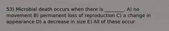 53) Microbial death occurs when there is ________. A) no movement B) permanent loss of reproduction C) a change in appearance D) a decrease in size E) All of these occur