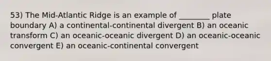 53) The Mid-Atlantic Ridge is an example of ________ plate boundary A) a continental-continental divergent B) an oceanic transform C) an oceanic-oceanic divergent D) an oceanic-oceanic convergent E) an oceanic-continental convergent