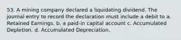 53. A mining company declared a liquidating dividend. The journal entry to record the declaration must include a debit to a. Retained Earnings. b. a paid-in capital account c. Accumulated Depletion. d. Accumulated Depreciation.