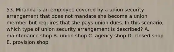 53. Miranda is an employee covered by a union security arrangement that does not mandate she become a union member but requires that she pays union dues. In this scenario, which type of union security arrangement is described? A. maintenance shop B. union shop C. agency shop D. closed shop E. provision shop