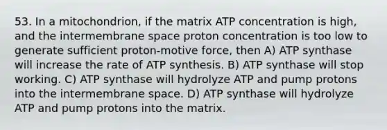 53. In a mitochondrion, if the matrix ATP concentration is high, and the intermembrane space proton concentration is too low to generate sufficient proton-motive force, then A) ATP synthase will increase the rate of ATP synthesis. B) ATP synthase will stop working. C) ATP synthase will hydrolyze ATP and pump protons into the intermembrane space. D) ATP synthase will hydrolyze ATP and pump protons into the matrix.