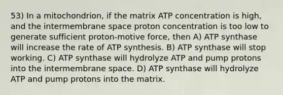 53) In a mitochondrion, if the matrix ATP concentration is high, and the intermembrane space proton concentration is too low to generate sufficient proton-motive force, then A) ATP synthase will increase the rate of ATP synthesis. B) ATP synthase will stop working. C) ATP synthase will hydrolyze ATP and pump protons into the intermembrane space. D) ATP synthase will hydrolyze ATP and pump protons into the matrix.