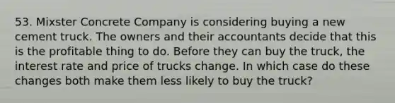 53. Mixster Concrete Company is considering buying a new cement truck. The owners and their accountants decide that this is the profitable thing to do. Before they can buy the truck, the interest rate and price of trucks change. In which case do these changes both make them less likely to buy the truck?