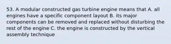 53. A modular constructed gas turbine engine means that A. all engines have a specific component layout B. its major components can be removed and replaced without ​disturbing the rest of the engine C. the engine is constructed by the vertical assembly technique