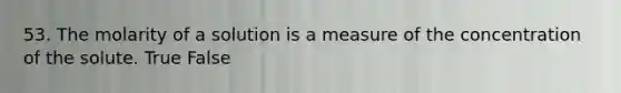 53. The molarity of a solution is a measure of the concentration of the solute. True False