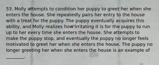 53. Molly attempts to condition her puppy to greet her when she enters the house. She repeatedly pairs her entry to the house with a treat for the puppy. The puppy eventually acquires this ability, and Molly realizes how irritating it is for the puppy to run up to her every time she enters the house. She attempts to make the puppy stop, and eventually the puppy no longer feels motivated to greet her when she enters the house. The puppy no longer greeting her when she enters the house is an example of ________.